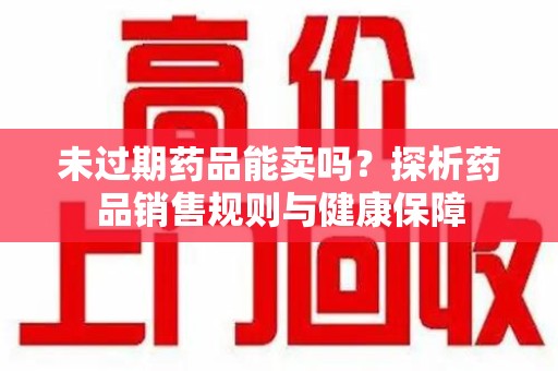揭阳未过期药品能卖吗？探析药品销售规则与健康保障