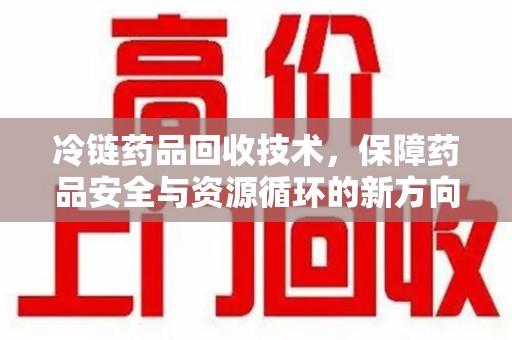 揭阳冷链药品回收技术，保障药品安全与资源循环的新方向