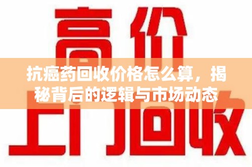 揭阳抗癌药回收价格怎么算，揭秘背后的逻辑与市场动态