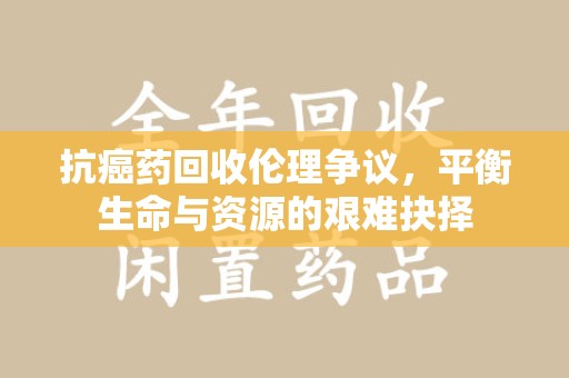 揭阳抗癌药回收伦理争议，平衡生命与资源的艰难抉择