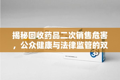 揭阳揭秘回收药品二次销售危害，公众健康与法律监管的双重挑战