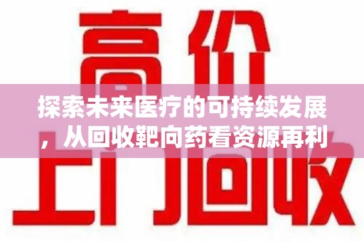 揭阳探索未来医疗的可持续发展，从回收靶向药看资源再利用的重要性