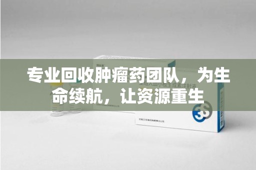 揭阳专业回收肿瘤药团队，为生命续航，让资源重生