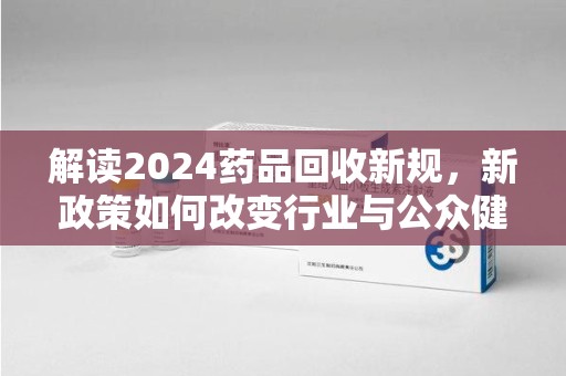 揭阳解读2024药品回收新规，新政策如何改变行业与公众健康