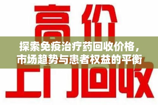 揭阳探索免疫治疗药回收价格，市场趋势与患者权益的平衡
