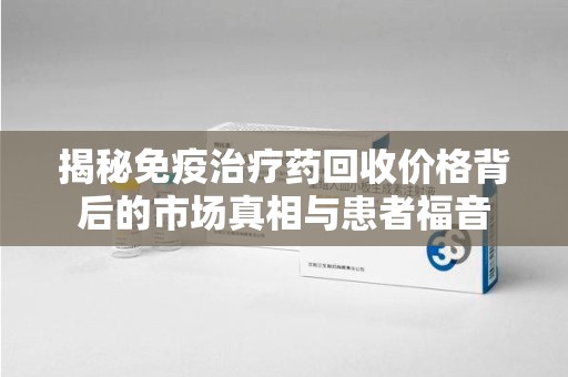 揭阳揭秘免疫治疗药回收价格背后的市场真相与患者福音