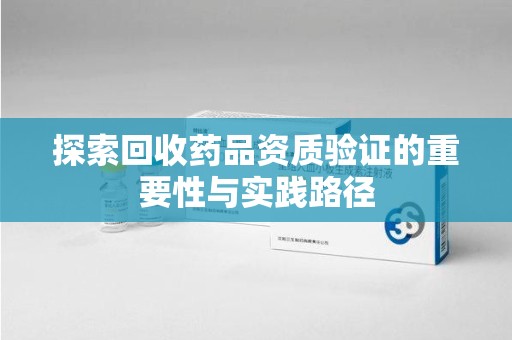 揭阳探索回收药品资质验证的重要性与实践路径