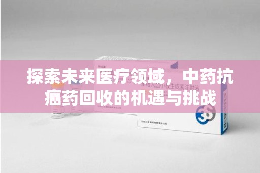 揭阳探索未来医疗领域，中药抗癌药回收的机遇与挑战