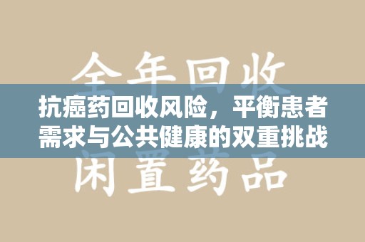 揭阳抗癌药回收风险，平衡患者需求与公共健康的双重挑战