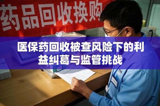 揭阳医保药回收被查风险下的利益纠葛与监管挑战