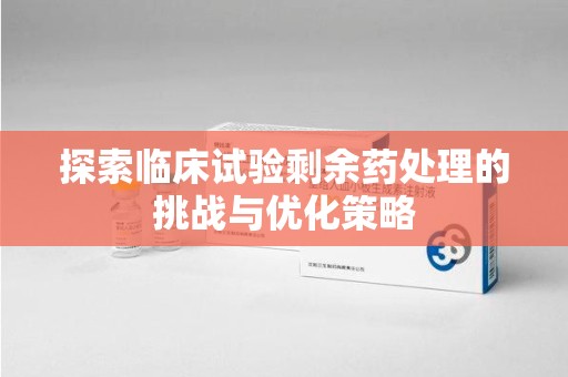 揭阳探索临床试验剩余药处理的挑战与优化策略