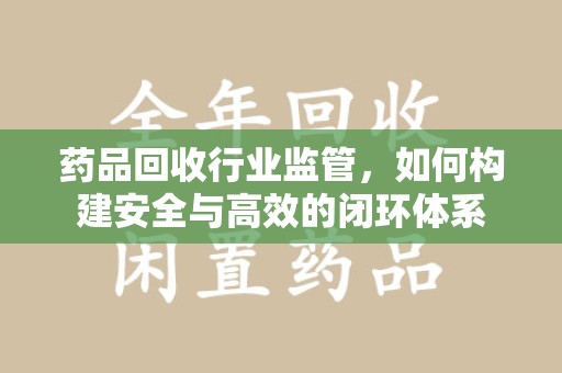 揭阳药品回收行业监管，如何构建安全与高效的闭环体系