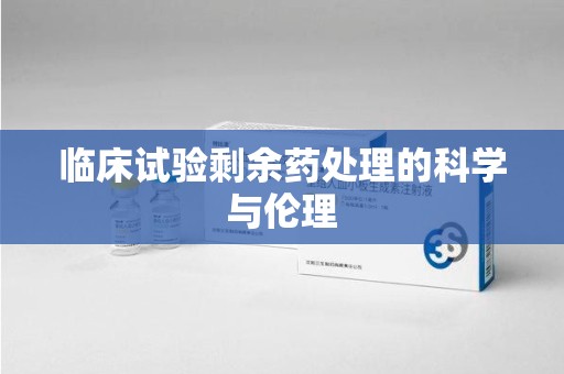 揭阳临床试验剩余药处理的科学与伦理