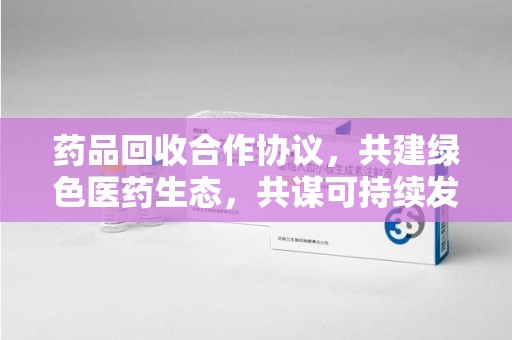 揭阳药品回收合作协议，共建绿色医药生态，共谋可持续发展未来