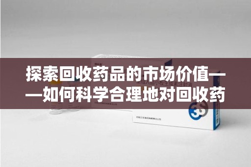 揭阳探索回收药品的市场价值——如何科学合理地对回收药品进行估价