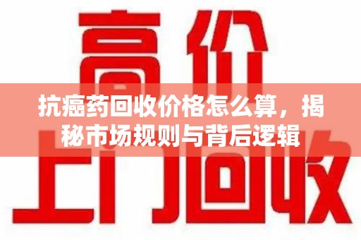 揭阳抗癌药回收价格怎么算，揭秘市场规则与背后逻辑