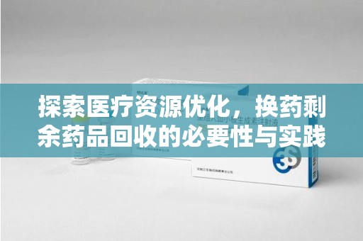 揭阳探索医疗资源优化，换药剩余药品回收的必要性与实践路径