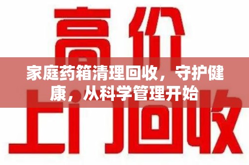 揭阳家庭药箱清理回收，守护健康，从科学管理开始