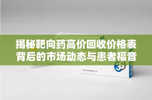 揭阳揭秘靶向药高价回收价格表背后的市场动态与患者福音