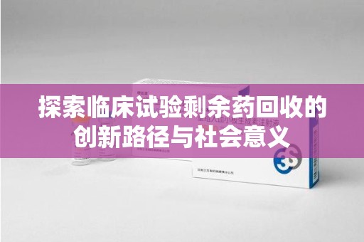 揭阳探索临床试验剩余药回收的创新路径与社会意义